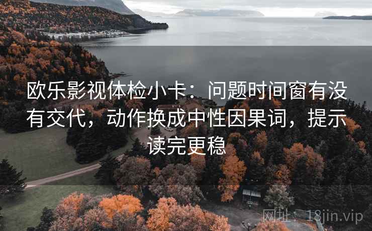 欧乐影视体检小卡：问题时间窗有没有交代，动作换成中性因果词，提示读完更稳