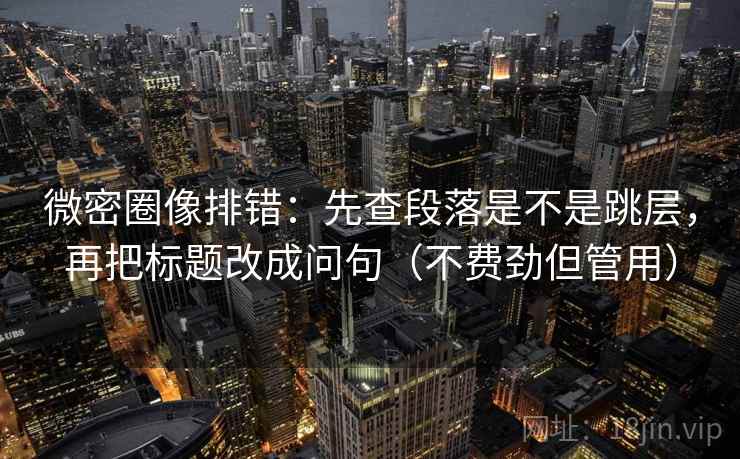 微密圈像排错：先查段落是不是跳层，再把标题改成问句（不费劲但管用）
