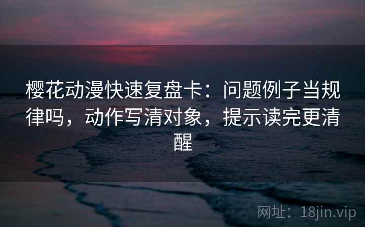 樱花动漫快速复盘卡：问题例子当规律吗，动作写清对象，提示读完更清醒