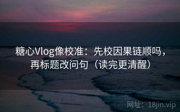 糖心Vlog像校准：先校因果链顺吗，再标题改问句（读完更清醒）