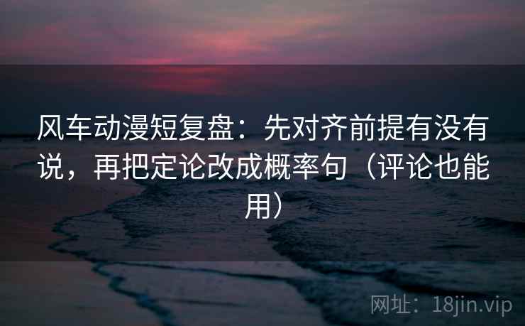 风车动漫短复盘：先对齐前提有没有说，再把定论改成概率句（评论也能用）