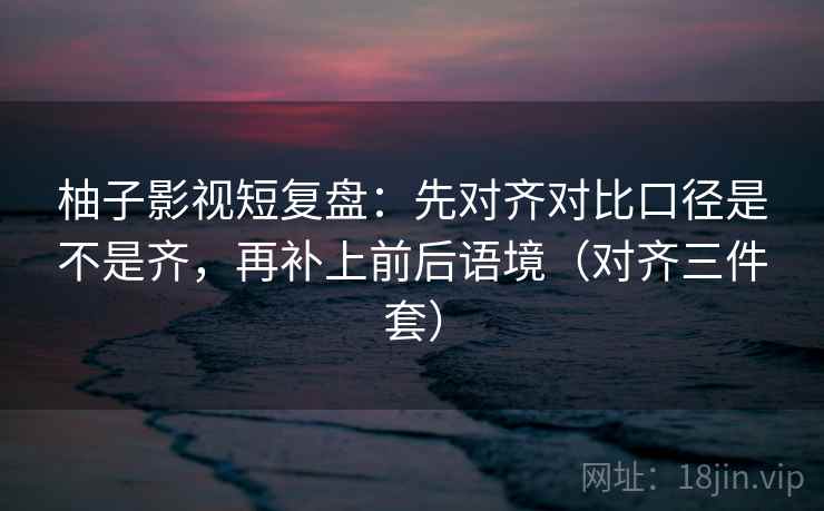 柚子影视短复盘：先对齐对比口径是不是齐，再补上前后语境（对齐三件套）