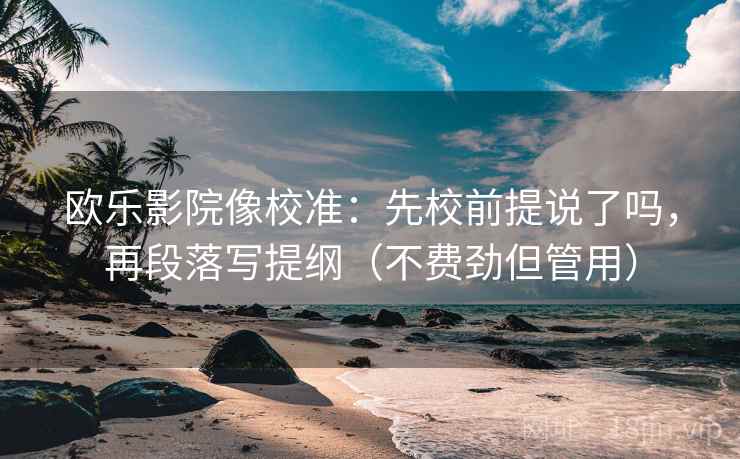 欧乐影院像校准：先校前提说了吗，再段落写提纲（不费劲但管用）