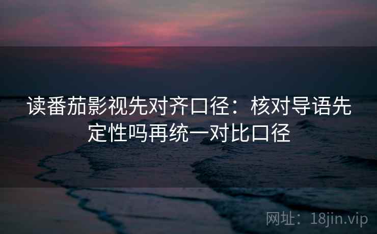 读番茄影视先对齐口径：核对导语先定性吗再统一对比口径