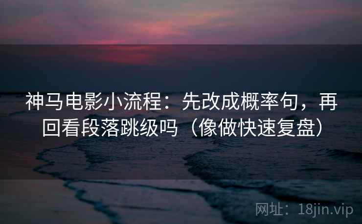 神马电影小流程：先改成概率句，再回看段落跳级吗（像做快速复盘）
