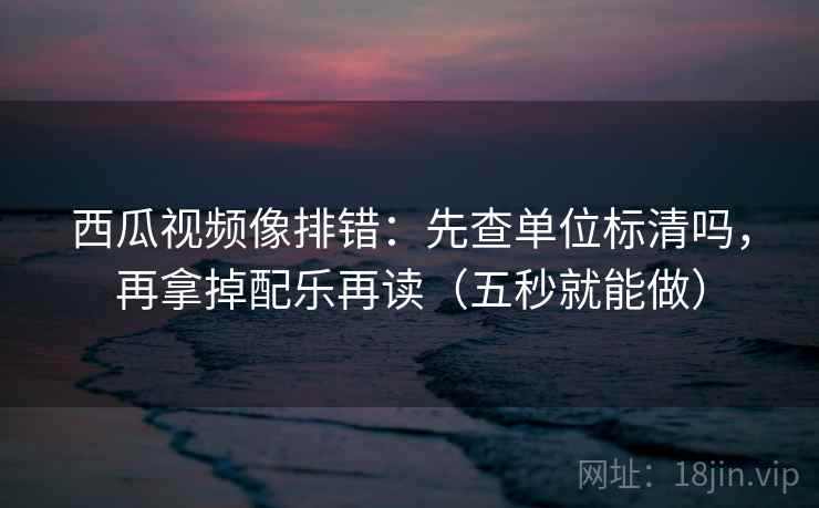 西瓜视频像排错：先查单位标清吗，再拿掉配乐再读（五秒就能做）  第2张