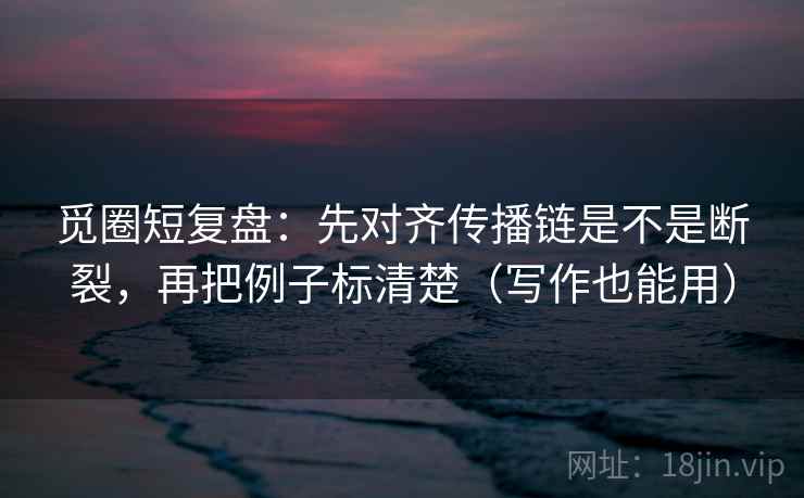 觅圈短复盘：先对齐传播链是不是断裂，再把例子标清楚（写作也能用）