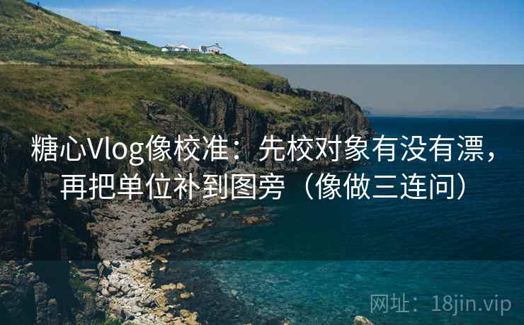 糖心Vlog像校准:先校对象有没有漂,再把单位补到图旁(像做三连问) 第2张 糖心Vlog像校准:先校对象有没有漂,再把单位补到图旁(像做三连问) 第2张