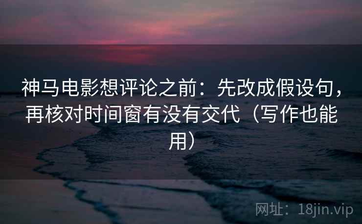 神马电影想评论之前:先改成假设句,再核对时间窗有没有交代(写作也能用)