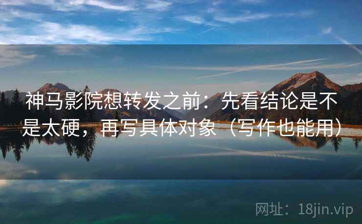神马影院想转发之前：先看结论是不是太硬，再写具体对象（写作也能用）