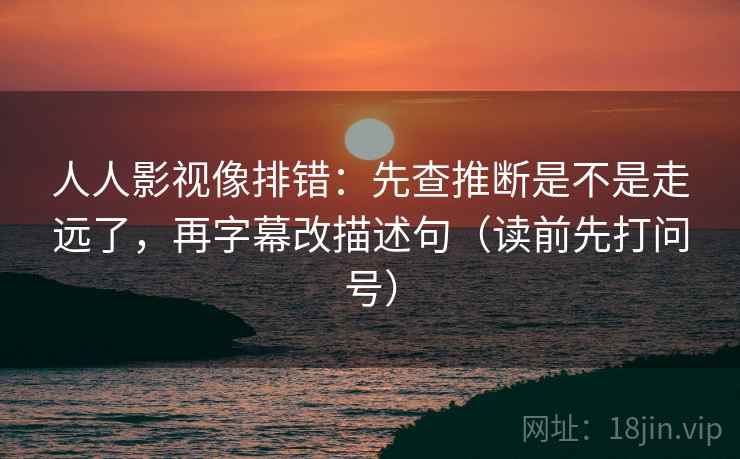 人人影视像排错:先查推断是不是走远了,再字幕改描述句(读前先打问号)