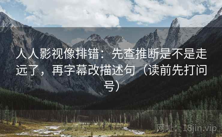 人人影视像排错:先查推断是不是走远了,再字幕改描述句(读前先打问号) 第2张 人人影视像排错:先查推断是不是走远了,再字幕改描述句(读前先打问号) 第2张