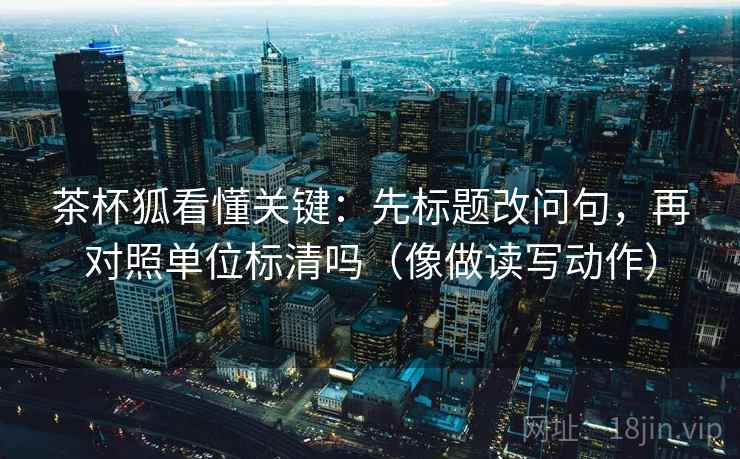 茶杯狐看懂关键:先标题改问句,再对照单位标清吗(像做读写动作)
