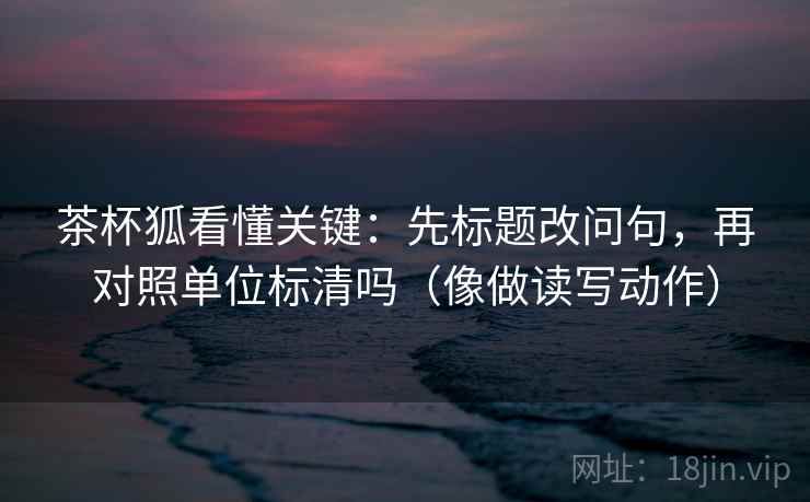 茶杯狐看懂关键:先标题改问句,再对照单位标清吗(像做读写动作) 第2张 茶杯狐看懂关键:先标题改问句,再对照单位标清吗(像做读写动作) 第2张