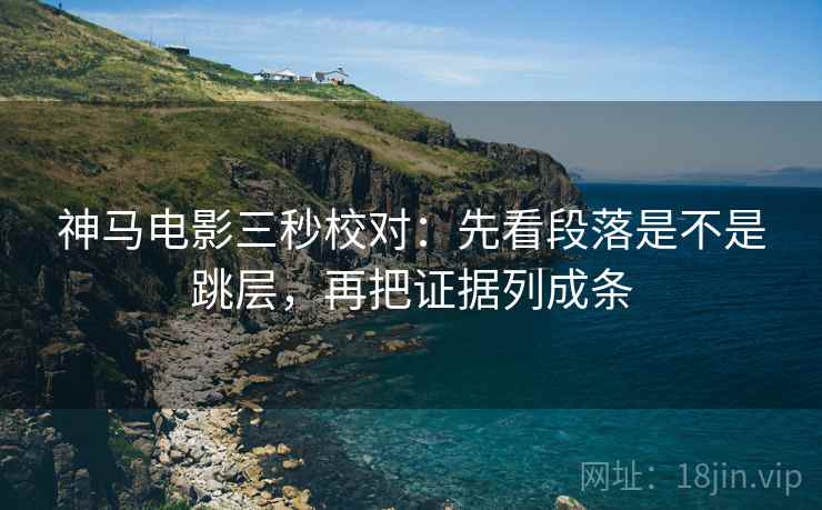 神马电影三秒校对：先看段落是不是跳层，再把证据列成条