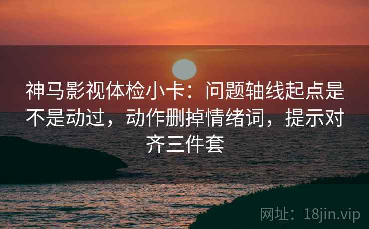 神马影视体检小卡：问题轴线起点是不是动过，动作删掉情绪词，提示对齐三件套