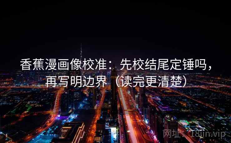 香蕉漫画像校准：先校结尾定锤吗，再写明边界（读完更清楚）
