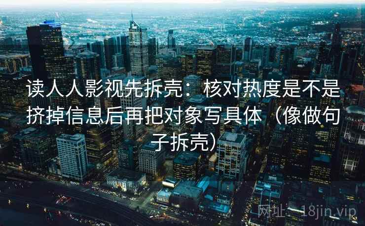 读人人影视先拆壳:核对热度是不是挤掉信息后再把对象写具体(像做句子拆壳)