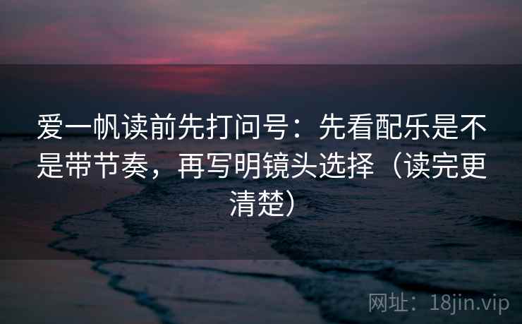 爱一帆读前先打问号:先看配乐是不是带节奏,再写明镜头选择(读完更清楚)