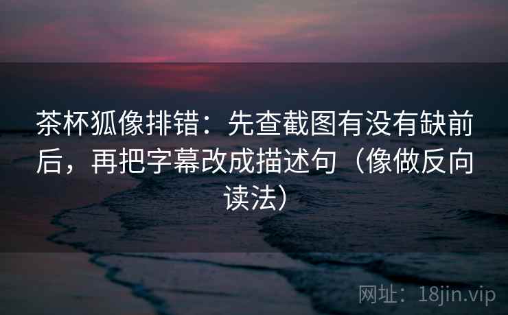 茶杯狐像排错：先查截图有没有缺前后，再把字幕改成描述句（像做反向读法）  第2张