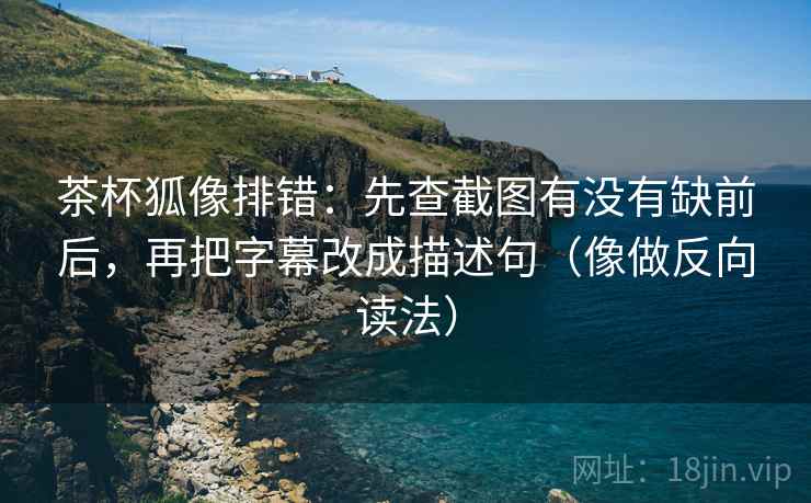 茶杯狐像排错:先查截图有没有缺前后,再把字幕改成描述句(像做反向读法)