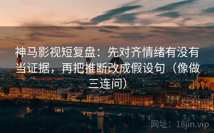 神马影视短复盘:先对齐情绪有没有当证据,再把推断改成假设句(像做三连问)