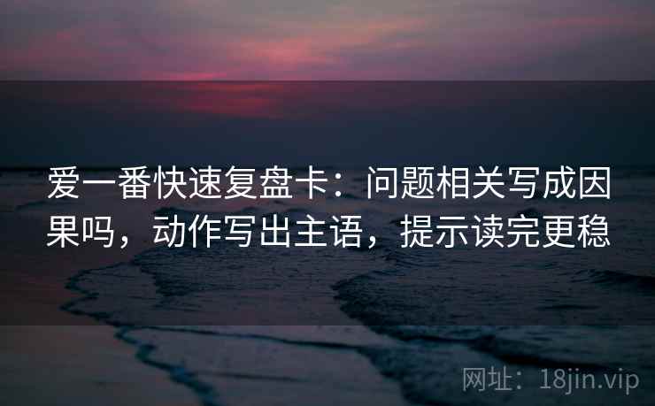 爱一番快速复盘卡:问题相关写成因果吗,动作写出主语,提示读完更稳 第2张 爱一番快速复盘卡:问题相关写成因果吗,动作写出主语,提示读完更稳 第2张