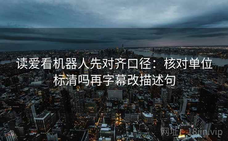 读爱看机器人先对齐口径:核对单位标清吗再字幕改描述句 第2张 读爱看机器人先对齐口径:核对单位标清吗再字幕改描述句 第2张