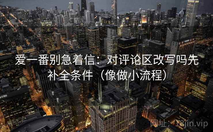 爱一番别急着信:对评论区改写吗先补全条件(像做小流程)