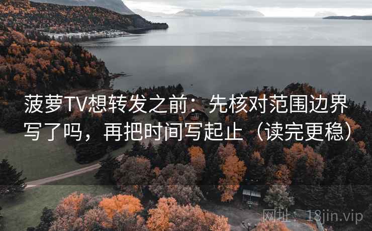 菠萝TV想转发之前：先核对范围边界写了吗，再把时间写起止（读完更稳）