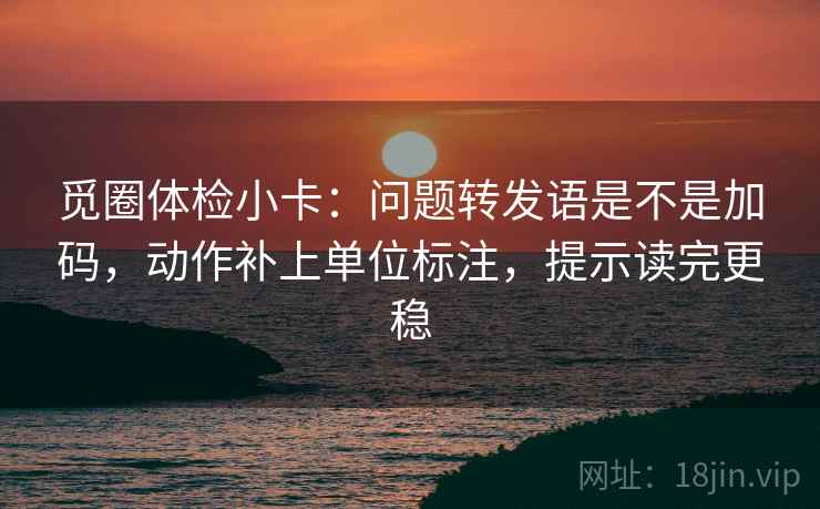 觅圈体检小卡：问题转发语是不是加码，动作补上单位标注，提示读完更稳