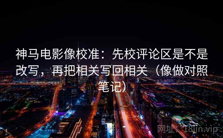 神马电影像校准：先校评论区是不是改写，再把相关写回相关（像做对照笔记）