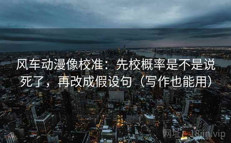 风车动漫像校准：先校概率是不是说死了，再改成假设句（写作也能用）