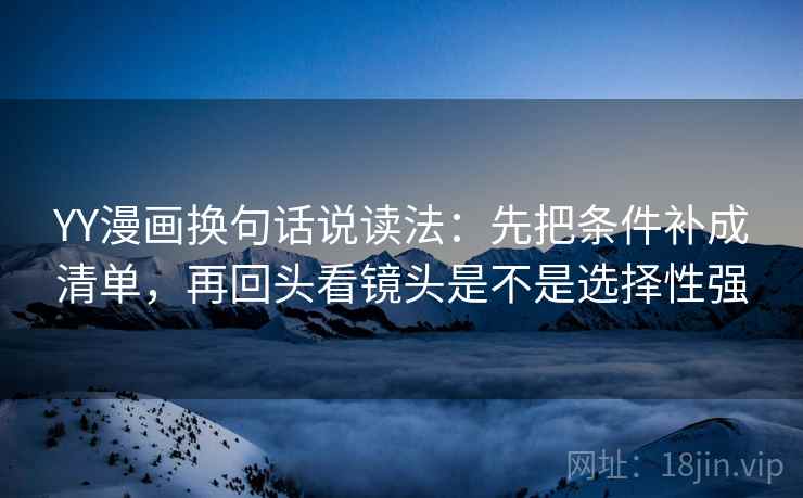 YY漫画换句话说读法：先把条件补成清单，再回头看镜头是不是选择性强