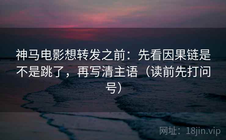 神马电影想转发之前：先看因果链是不是跳了，再写清主语（读前先打问号）