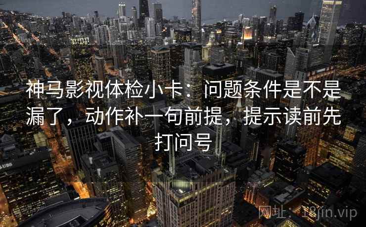 神马影视体检小卡:问题条件是不是漏了,动作补一句前提,提示读前先打问号 第2张 神马影视体检小卡:问题条件是不是漏了,动作补一句前提,提示读前先打问号 第2张