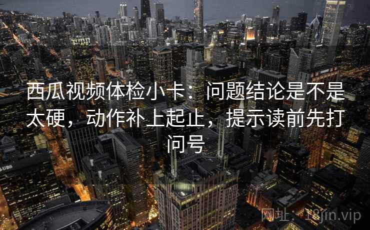 西瓜视频体检小卡：问题结论是不是太硬，动作补上起止，提示读前先打问号  第2张