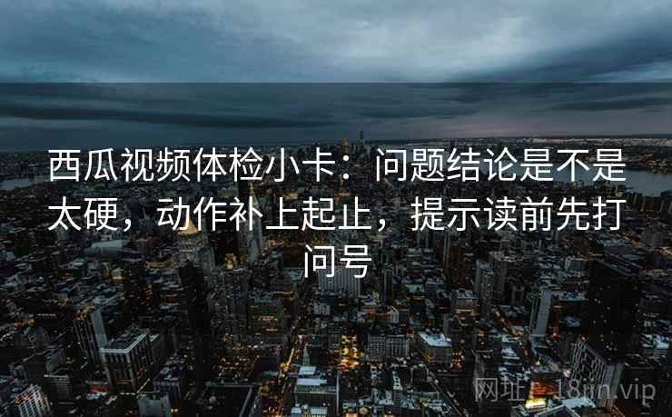 西瓜视频体检小卡：问题结论是不是太硬，动作补上起止，提示读前先打问号