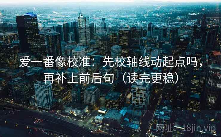 爱一番像校准：先校轴线动起点吗，再补上前后句（读完更稳）  第2张